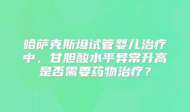 哈萨克斯坦试管婴儿治疗中,甘胆酸水平异常升高是否需要药物治疗?