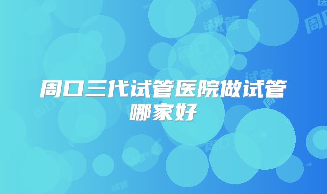 周口三代试管医院做试管哪家好