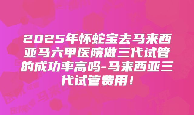 2025年怀蛇宝去马来西亚马六甲医院做三代试管的成功率高吗-马来西亚三代试管费用！