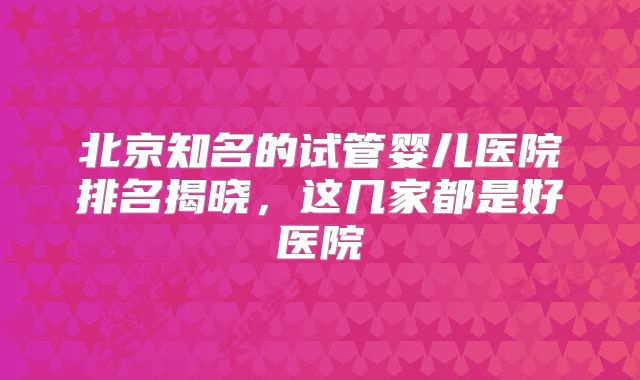 北京知名的试管婴儿医院排名揭晓,这几家都是好医院