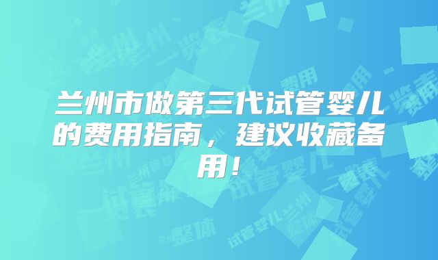 兰州市做第三代试管婴儿的费用指南,建议收藏备用!