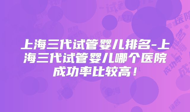上海三代试管婴儿排名-上海三代试管婴儿哪个医院成功率比较高！