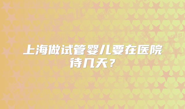 上海做试管婴儿要在医院待几天？