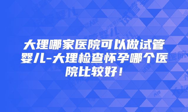大理哪家医院可以做试管婴儿-大理检查怀孕哪个医院比较好!