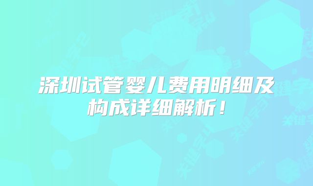 深圳试管婴儿费用明细及构成详细解析！