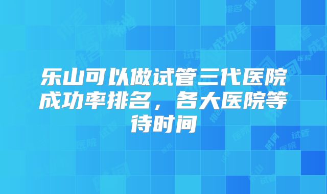 乐山可以做试管三代医院成功率排名，各大医院等待时间