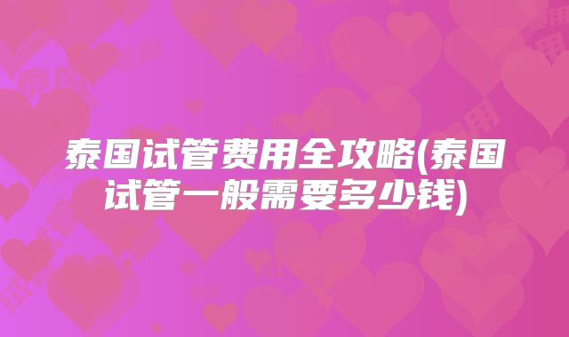 泰国试管费用全攻略(泰国试管一般需要多少钱)