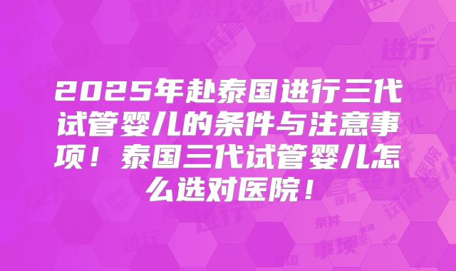 2025年赴泰国进行三代试管婴儿的条件与注意事项！泰国三代试管婴儿怎么选对医院！