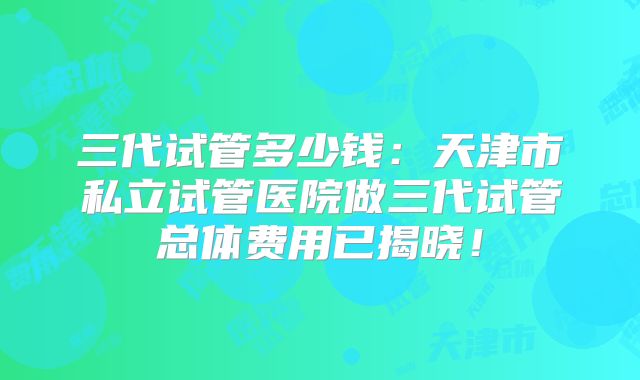 三代试管多少钱：天津市私立试管医院做三代试管总体费用已揭晓！