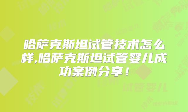 哈萨克斯坦试管技术怎么样,哈萨克斯坦试管婴儿成功案例分享!