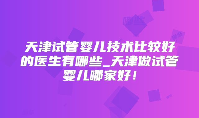 天津试管婴儿技术比较好的医生有哪些_天津做试管婴儿哪家好！