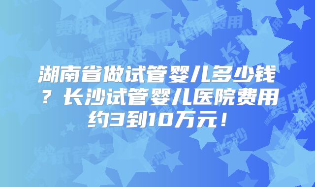 湖南省做试管婴儿多少钱?长沙试管婴儿医院费用约3到10万元!