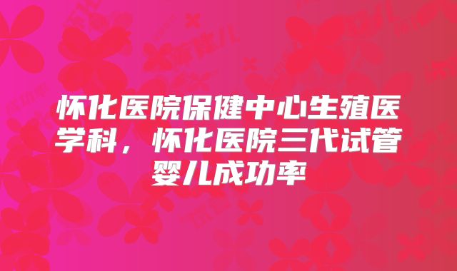 怀化医院保健中心生殖医学科，怀化医院三代试管婴儿成功率