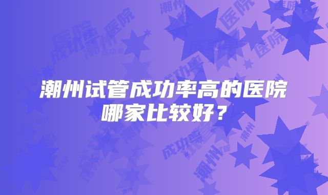 潮州试管成功率高的医院哪家比较好？