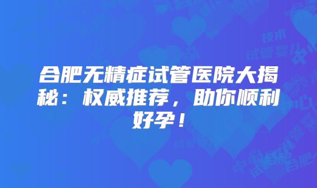 合肥无精症试管医院大揭秘:权威推荐,助你顺利好孕!