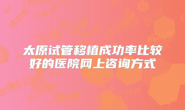 太原试管移植成功率比较好的医院网上咨询方式