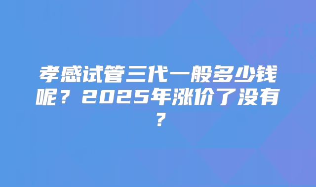 孝感试管三代一般多少钱呢？2025年涨价了没有？