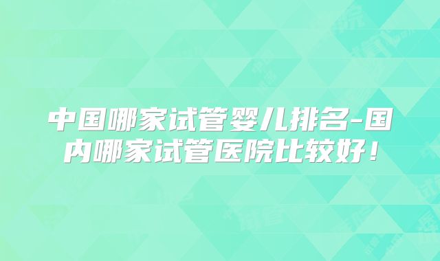 中国哪家试管婴儿排名-国内哪家试管医院比较好!