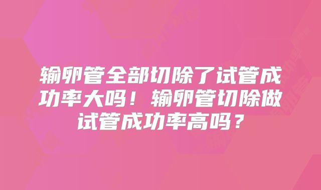 输卵管全部切除了试管成功率大吗！输卵管切除做试管成功率高吗？