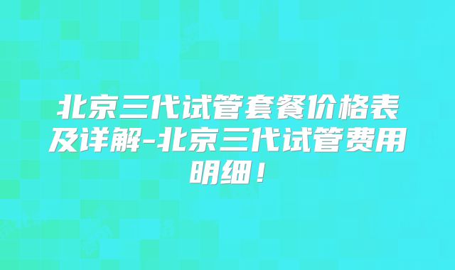 北京三代试管套餐价格表及详解-北京三代试管费用明细！