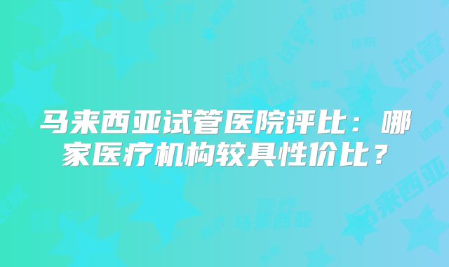 马来西亚试管医院评比:哪家医疗机构较具性价比?