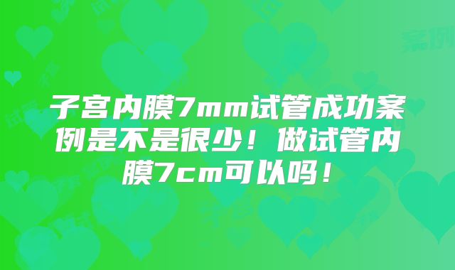 子宫内膜7mm试管成功案例是不是很少！做试管内膜7cm可以吗！