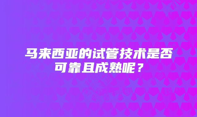 马来西亚的试管技术是否可靠且成熟呢？