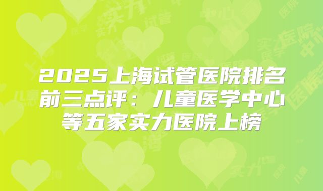 2025上海试管医院排名前三点评：儿童医学中心等五家实力医院上榜