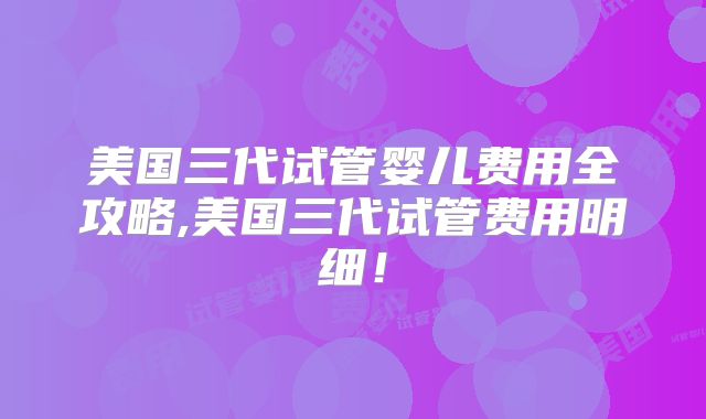 美国三代试管婴儿费用全攻略,美国三代试管费用明细！