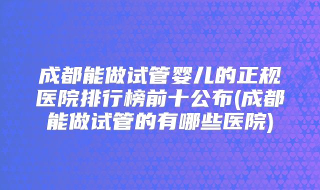 成都能做试管婴儿的正规医院排行榜前十公布(成都能做试管的有哪些医院)