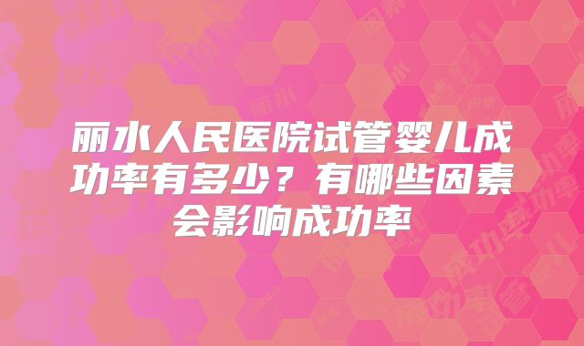 丽水人民医院试管婴儿成功率有多少?有哪些因素会影响成功率