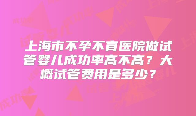 上海市不孕不育医院做试管婴儿成功率高不高？大概试管费用是多少？