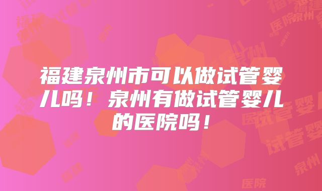 福建泉州市可以做试管婴儿吗!泉州有做试管婴儿的医院吗!