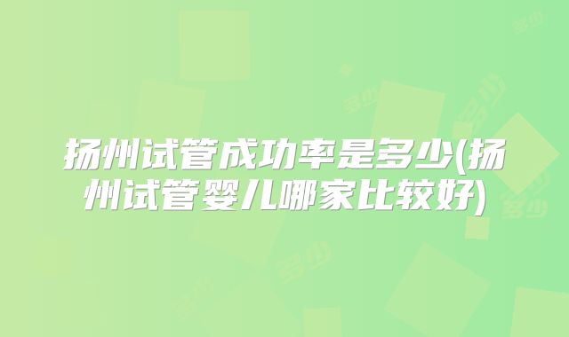 扬州试管成功率是多少(扬州试管婴儿哪家比较好)