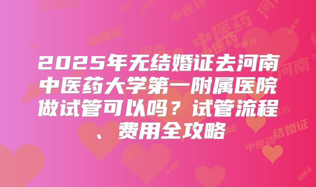 2025年无结婚证去河南中医药大学第一附属医院做试管可以吗?试管流程、费用全攻略