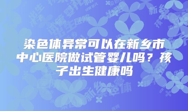 染色体异常可以在新乡市中心医院做试管婴儿吗?孩子出生健康吗