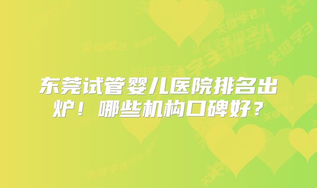 东莞试管婴儿医院排名出炉!哪些机构口碑好?