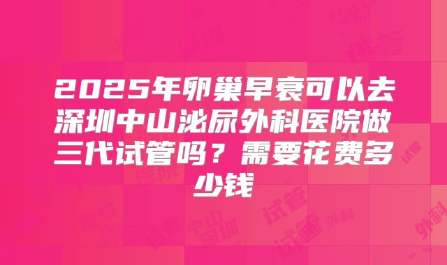 2025年卵巢早衰可以去深圳中山泌尿外科医院做三代试管吗？需要花费多少钱
