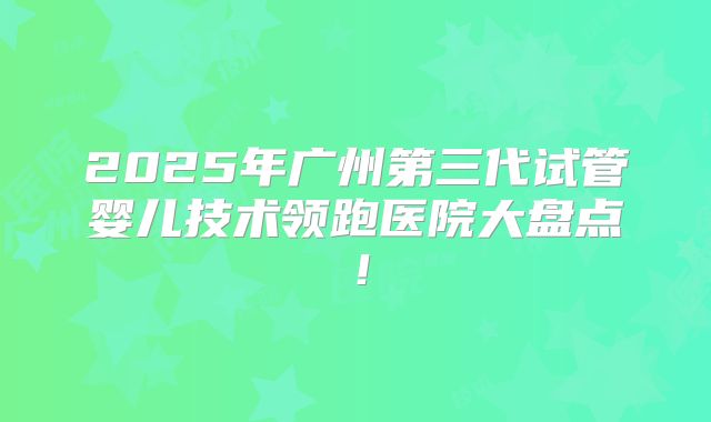 2025年广州第三代试管婴儿技术领跑医院大盘点！