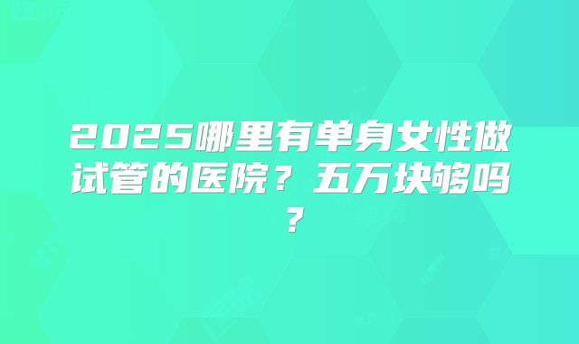 2025哪里有单身女性做试管的医院？五万块够吗？