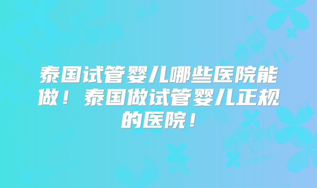泰国试管婴儿哪些医院能做！泰国做试管婴儿正规的医院！