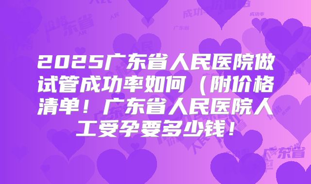 2025广东省人民医院做试管成功率如何（附价格清单！广东省人民医院人工受孕要多少钱！