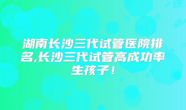 湖南长沙三代试管医院排名,长沙三代试管高成功率生孩子!