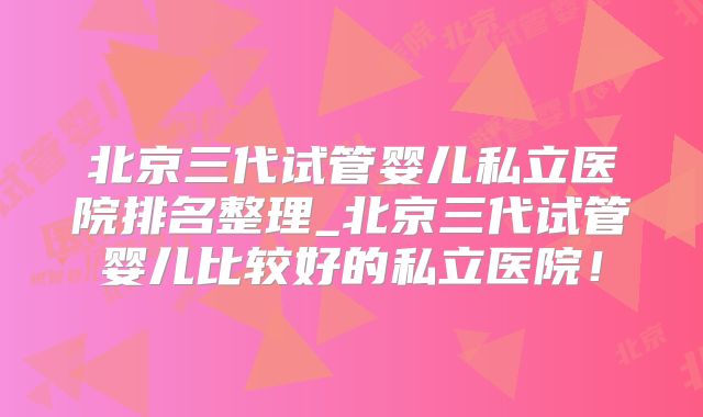 北京三代试管婴儿私立医院排名整理_北京三代试管婴儿比较好的私立医院!