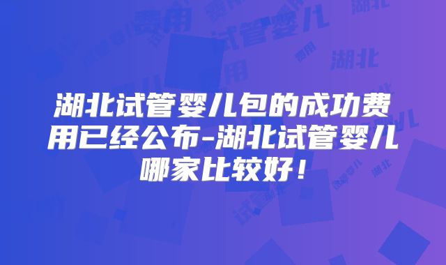 湖北试管婴儿包的成功费用已经公布-湖北试管婴儿哪家比较好!