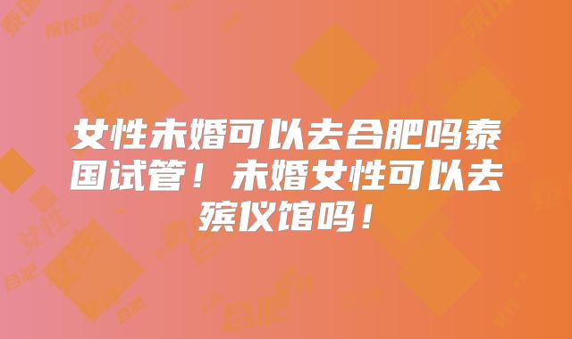 女性未婚可以去合肥吗泰国试管!未婚女性可以去殡仪馆吗!