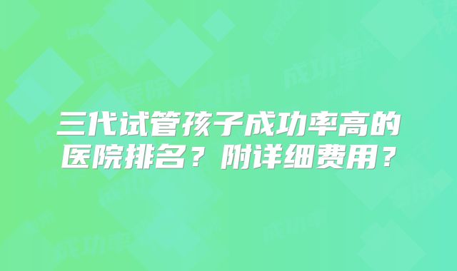 三代试管孩子成功率高的医院排名？附详细费用？