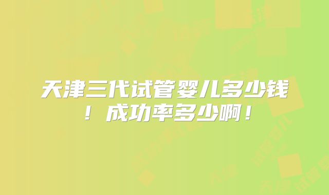 天津三代试管婴儿多少钱!成功率多少啊!