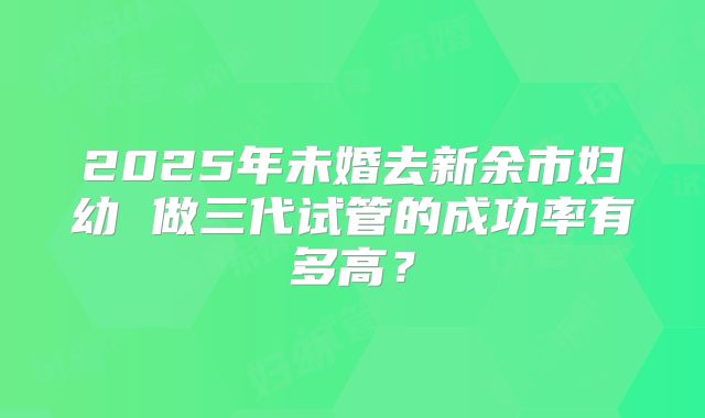 2025年未婚去新余市妇幼 做三代试管的成功率有多高？