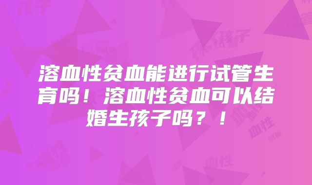 溶血性贫血能进行试管生育吗！溶血性贫血可以结婚生孩子吗？！